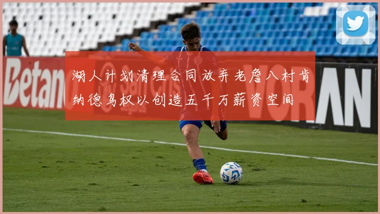 湖人计划清理合同放弃老詹八村肯纳德鸟权以创造五千万薪资空间