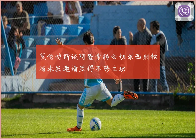 莫伦特斯谈阿隆索转会切尔西利物浦未发邀请显得不够主动