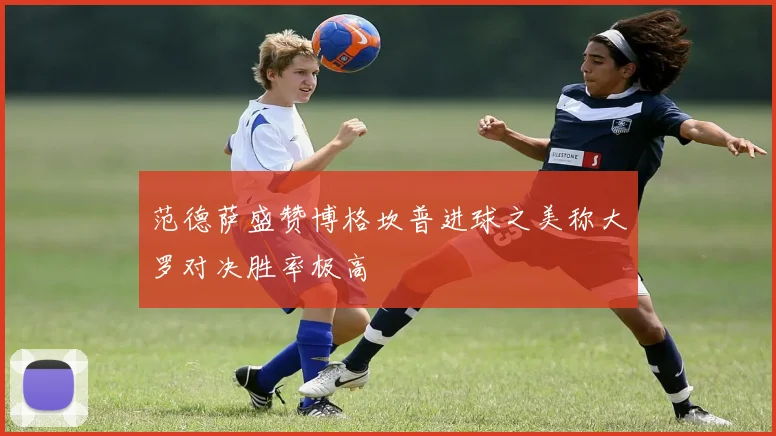 范德萨盛赞博格坎普进球之美称大罗对决胜率极高