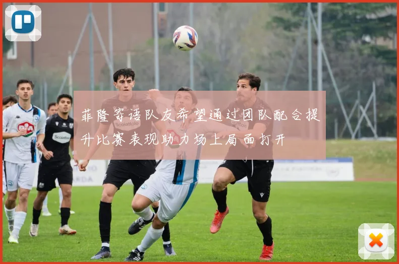 菲隆寄语队友希望通过团队配合提升比赛表现助力场上局面打开