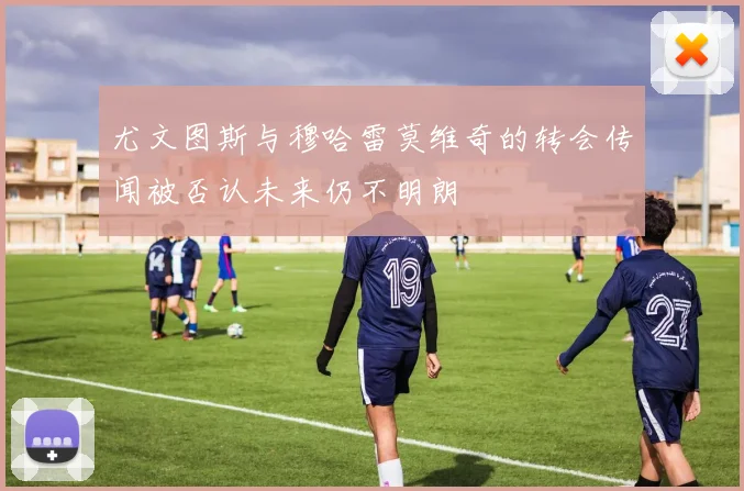 尤文图斯与穆哈雷莫维奇的转会传闻被否认未来仍不明朗