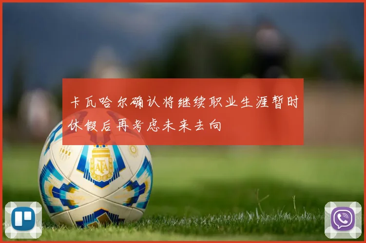 卡瓦哈尔确认将继续职业生涯暂时休假后再考虑未来去向
