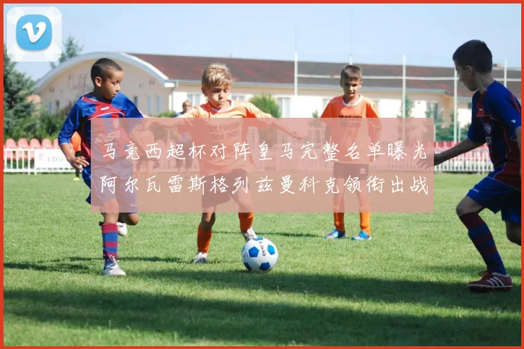 马竞西超杯对阵皇马完整名单曝光阿尔瓦雷斯格列兹曼科克领衔出战