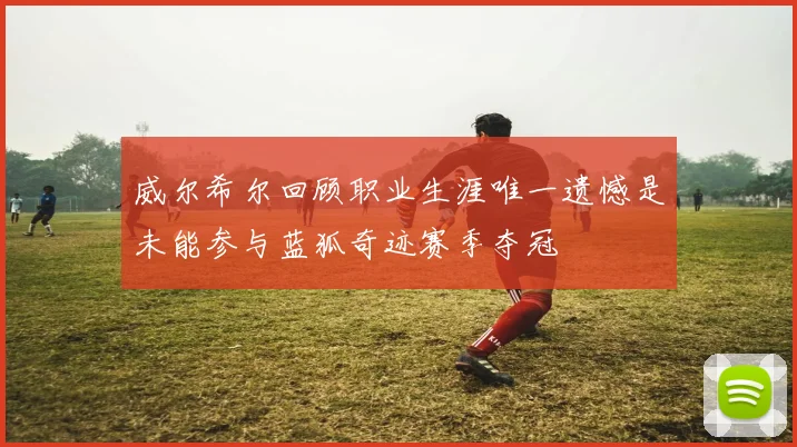 威尔希尔回顾职业生涯唯一遗憾是未能参与蓝狐奇迹赛季夺冠