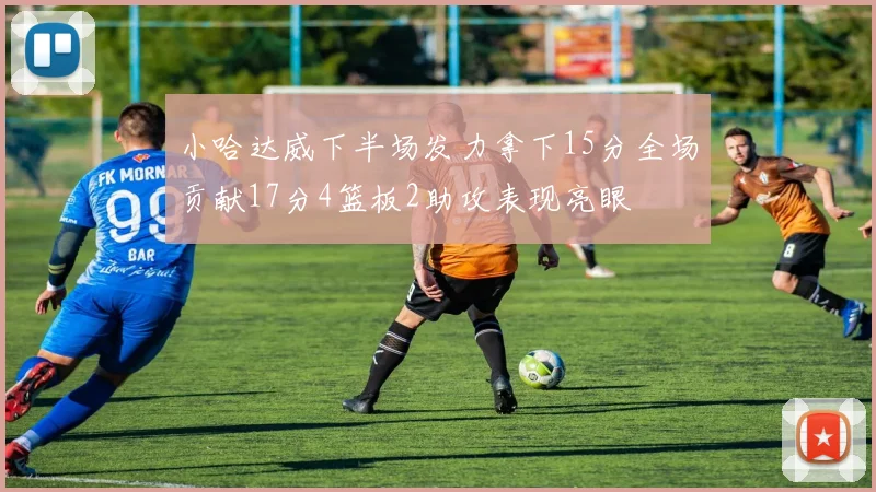 小哈达威下半场发力拿下15分全场贡献17分4篮板2助攻表现亮眼