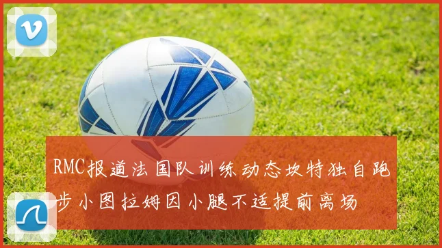RMC报道法国队训练动态坎特独自跑步小图拉姆因小腿不适提前离场