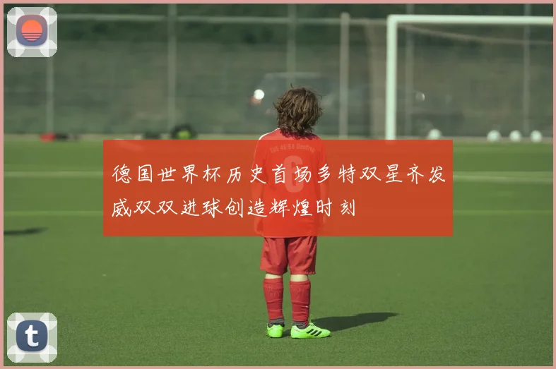 德国世界杯历史首场多特双星齐发威双双进球创造辉煌时刻