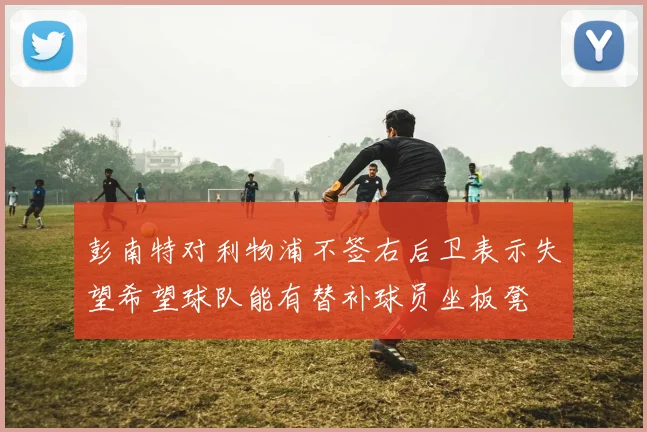彭南特对利物浦不签右后卫表示失望希望球队能有替补球员坐板凳