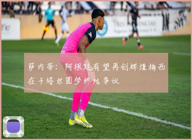 萨内蒂：阿根廷有望再创辉煌梅西在卡塔尔圆梦终结争议
