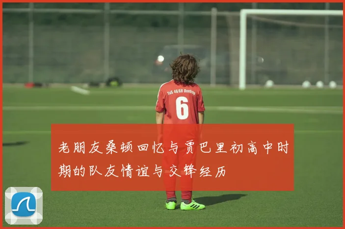 老朋友桑顿回忆与贾巴里初高中时期的队友情谊与交锋经历