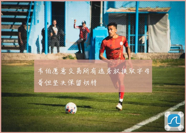 韦伯愿意交易所有选秀权换取字母哥但坚决保留切特
