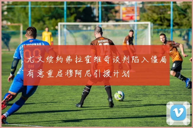 尤文续约弗拉霍维奇谈判陷入僵局有意重启穆阿尼引援计划