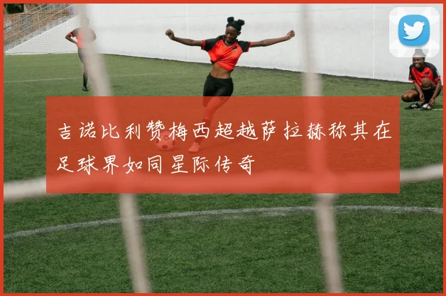 吉诺比利赞梅西超越萨拉赫称其在足球界如同星际传奇