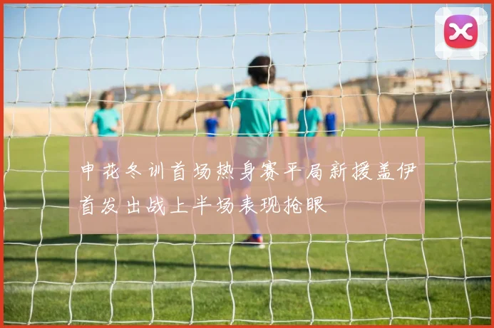 申花冬训首场热身赛平局新援盖伊首发出战上半场表现抢眼
