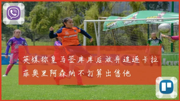 英媒称皇马签库库后放弃追逐卡拉菲奥里阿森纳不打算出售他