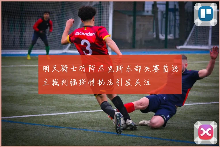 明天骑士对阵尼克斯东部决赛首场主裁判福斯特执法引发关注
