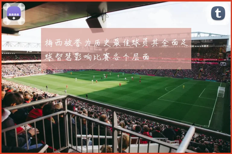 梅西被誉为历史最佳球员其全面足球智慧影响比赛各个层面