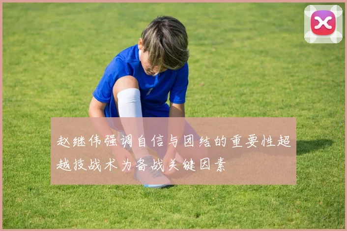 赵继伟强调自信与团结的重要性超越技战术为备战关键因素