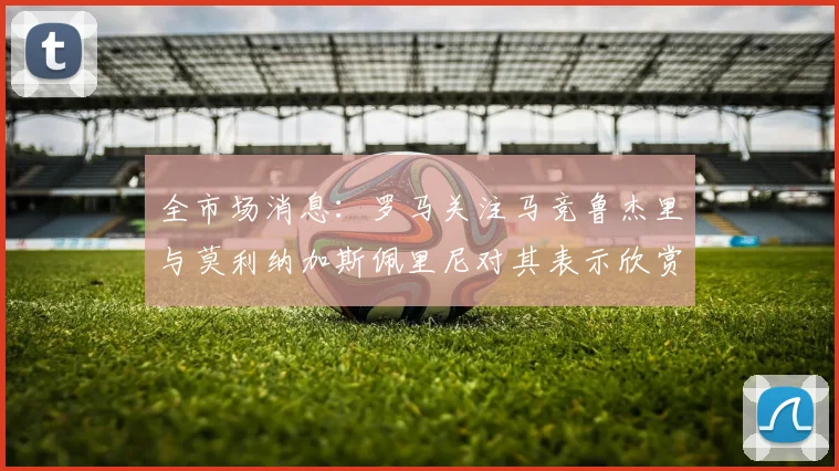 全市场消息：罗马关注马竞鲁杰里与莫利纳加斯佩里尼对其表示欣赏