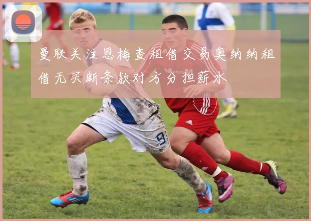 曼联关注恩梅查租借交易奥纳纳租借无买断条款对方分担薪水
