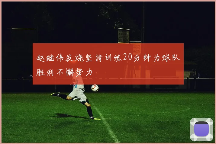 赵继伟发烧坚持训练20分钟为球队胜利不懈努力