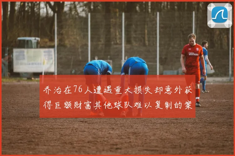 乔治在76人遭遇重大损失却意外获得巨额财富其他球队难以复制的案例