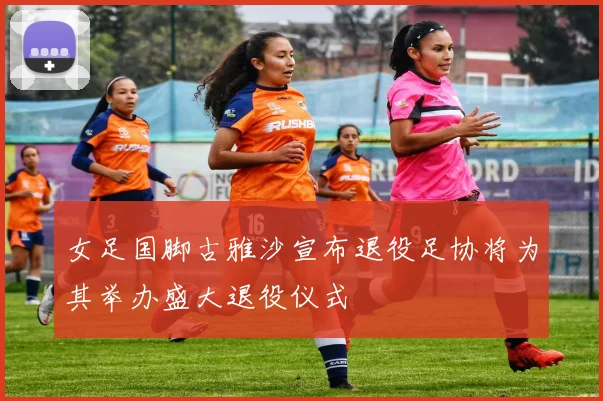 女足国脚古雅沙宣布退役足协将为其举办盛大退役仪式