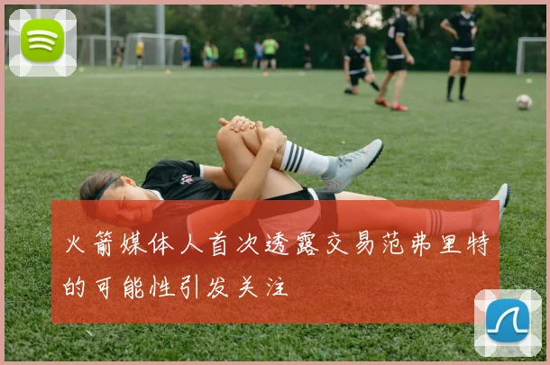 火箭媒体人首次透露交易范弗里特的可能性引发关注