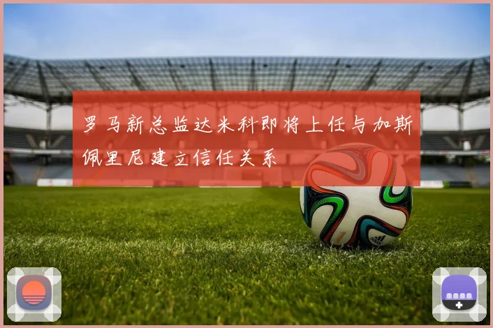 罗马新总监达米科即将上任与加斯佩里尼建立信任关系